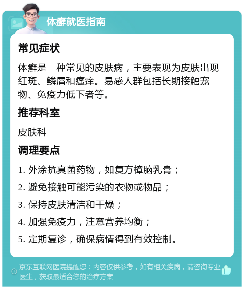 体癣就医指南 常见症状 体癣是一种常见的皮肤病，主要表现为皮肤出现红斑、鳞屑和瘙痒。易感人群包括长期接触宠物、免疫力低下者等。 推荐科室 皮肤科 调理要点 1. 外涂抗真菌药物，如复方樟脑乳膏； 2. 避免接触可能污染的衣物或物品； 3. 保持皮肤清洁和干燥； 4. 加强免疫力，注意营养均衡； 5. 定期复诊，确保病情得到有效控制。