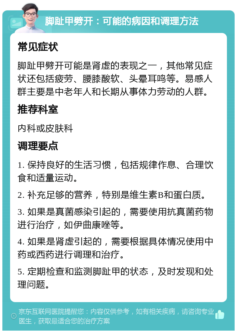 脚趾甲劈开：可能的病因和调理方法 常见症状 脚趾甲劈开可能是肾虚的表现之一，其他常见症状还包括疲劳、腰膝酸软、头晕耳鸣等。易感人群主要是中老年人和长期从事体力劳动的人群。 推荐科室 内科或皮肤科 调理要点 1. 保持良好的生活习惯，包括规律作息、合理饮食和适量运动。 2. 补充足够的营养，特别是维生素B和蛋白质。 3. 如果是真菌感染引起的，需要使用抗真菌药物进行治疗，如伊曲康唑等。 4. 如果是肾虚引起的，需要根据具体情况使用中药或西药进行调理和治疗。 5. 定期检查和监测脚趾甲的状态，及时发现和处理问题。