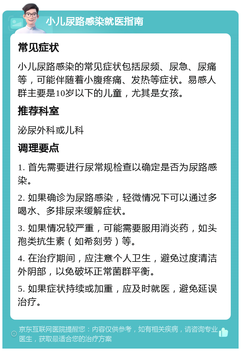 小儿尿路感染就医指南 常见症状 小儿尿路感染的常见症状包括尿频、尿急、尿痛等，可能伴随着小腹疼痛、发热等症状。易感人群主要是10岁以下的儿童，尤其是女孩。 推荐科室 泌尿外科或儿科 调理要点 1. 首先需要进行尿常规检查以确定是否为尿路感染。 2. 如果确诊为尿路感染，轻微情况下可以通过多喝水、多排尿来缓解症状。 3. 如果情况较严重，可能需要服用消炎药，如头孢类抗生素（如希刻劳）等。 4. 在治疗期间，应注意个人卫生，避免过度清洁外阴部，以免破坏正常菌群平衡。 5. 如果症状持续或加重，应及时就医，避免延误治疗。