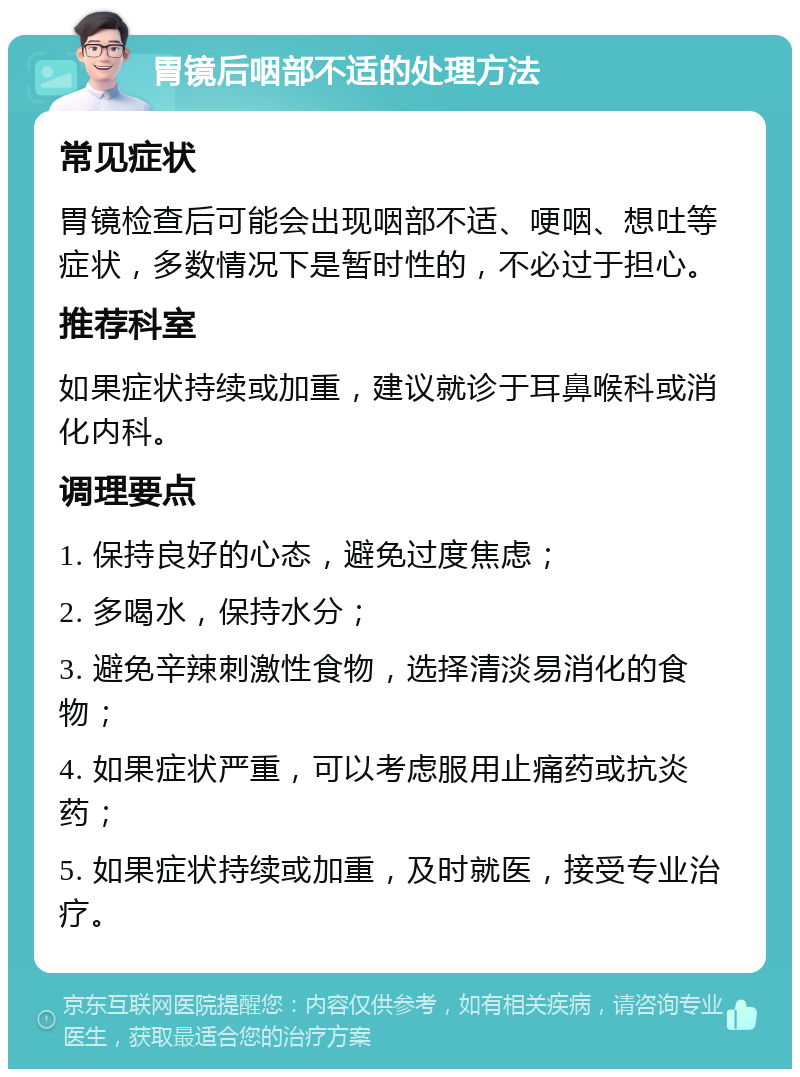 胃镜后咽部不适的处理方法 常见症状 胃镜检查后可能会出现咽部不适、哽咽、想吐等症状，多数情况下是暂时性的，不必过于担心。 推荐科室 如果症状持续或加重，建议就诊于耳鼻喉科或消化内科。 调理要点 1. 保持良好的心态，避免过度焦虑； 2. 多喝水，保持水分； 3. 避免辛辣刺激性食物，选择清淡易消化的食物； 4. 如果症状严重，可以考虑服用止痛药或抗炎药； 5. 如果症状持续或加重，及时就医，接受专业治疗。