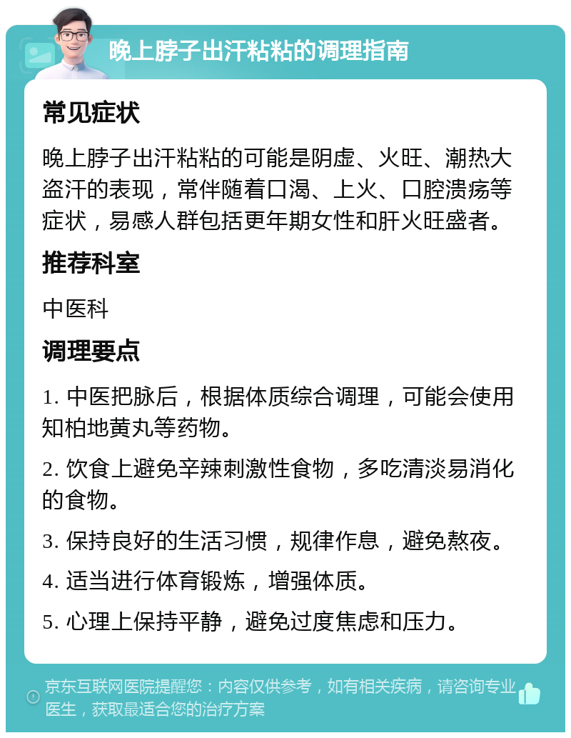 晚上脖子出汗粘粘的调理指南 常见症状 晚上脖子出汗粘粘的可能是阴虚、火旺、潮热大盗汗的表现，常伴随着口渴、上火、口腔溃疡等症状，易感人群包括更年期女性和肝火旺盛者。 推荐科室 中医科 调理要点 1. 中医把脉后，根据体质综合调理，可能会使用知柏地黄丸等药物。 2. 饮食上避免辛辣刺激性食物，多吃清淡易消化的食物。 3. 保持良好的生活习惯，规律作息，避免熬夜。 4. 适当进行体育锻炼，增强体质。 5. 心理上保持平静，避免过度焦虑和压力。