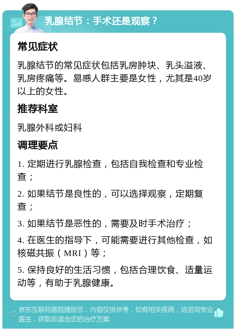 乳腺结节：手术还是观察？ 常见症状 乳腺结节的常见症状包括乳房肿块、乳头溢液、乳房疼痛等。易感人群主要是女性，尤其是40岁以上的女性。 推荐科室 乳腺外科或妇科 调理要点 1. 定期进行乳腺检查，包括自我检查和专业检查； 2. 如果结节是良性的，可以选择观察，定期复查； 3. 如果结节是恶性的，需要及时手术治疗； 4. 在医生的指导下，可能需要进行其他检查，如核磁共振（MRI）等； 5. 保持良好的生活习惯，包括合理饮食、适量运动等，有助于乳腺健康。