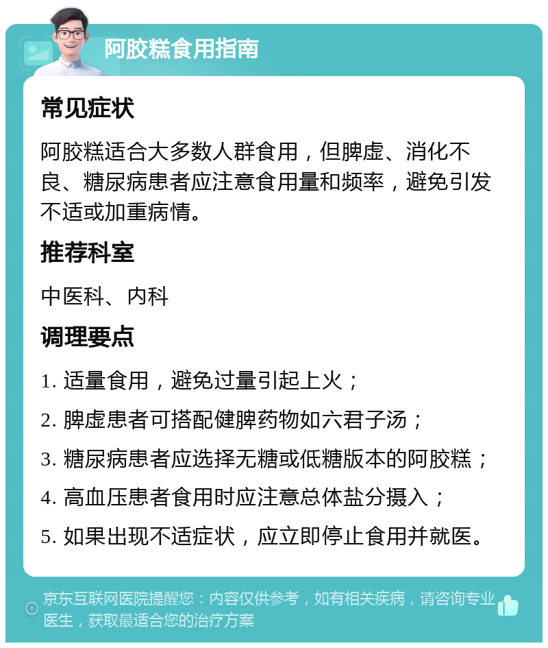 阿胶糕食用指南 常见症状 阿胶糕适合大多数人群食用，但脾虚、消化不良、糖尿病患者应注意食用量和频率，避免引发不适或加重病情。 推荐科室 中医科、内科 调理要点 1. 适量食用，避免过量引起上火； 2. 脾虚患者可搭配健脾药物如六君子汤； 3. 糖尿病患者应选择无糖或低糖版本的阿胶糕； 4. 高血压患者食用时应注意总体盐分摄入； 5. 如果出现不适症状，应立即停止食用并就医。