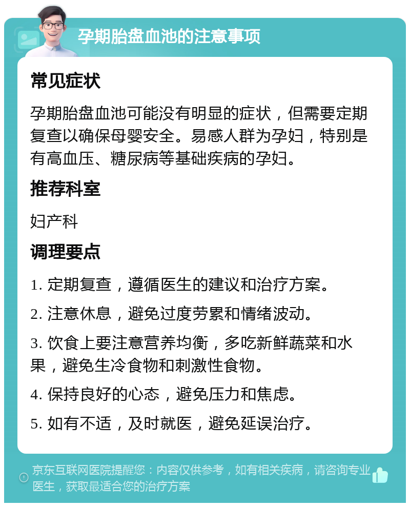 孕期胎盘血池的注意事项 常见症状 孕期胎盘血池可能没有明显的症状，但需要定期复查以确保母婴安全。易感人群为孕妇，特别是有高血压、糖尿病等基础疾病的孕妇。 推荐科室 妇产科 调理要点 1. 定期复查，遵循医生的建议和治疗方案。 2. 注意休息，避免过度劳累和情绪波动。 3. 饮食上要注意营养均衡，多吃新鲜蔬菜和水果，避免生冷食物和刺激性食物。 4. 保持良好的心态，避免压力和焦虑。 5. 如有不适，及时就医，避免延误治疗。