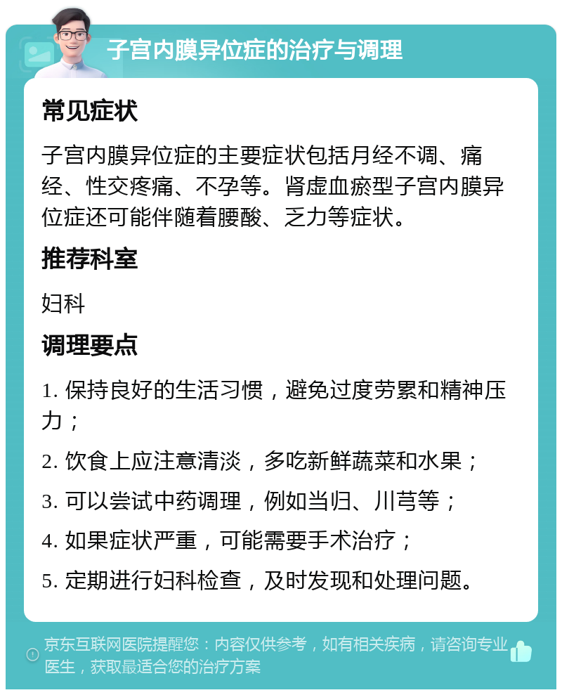 子宫内膜异位症的治疗与调理 常见症状 子宫内膜异位症的主要症状包括月经不调、痛经、性交疼痛、不孕等。肾虚血瘀型子宫内膜异位症还可能伴随着腰酸、乏力等症状。 推荐科室 妇科 调理要点 1. 保持良好的生活习惯，避免过度劳累和精神压力； 2. 饮食上应注意清淡，多吃新鲜蔬菜和水果； 3. 可以尝试中药调理，例如当归、川芎等； 4. 如果症状严重，可能需要手术治疗； 5. 定期进行妇科检查，及时发现和处理问题。