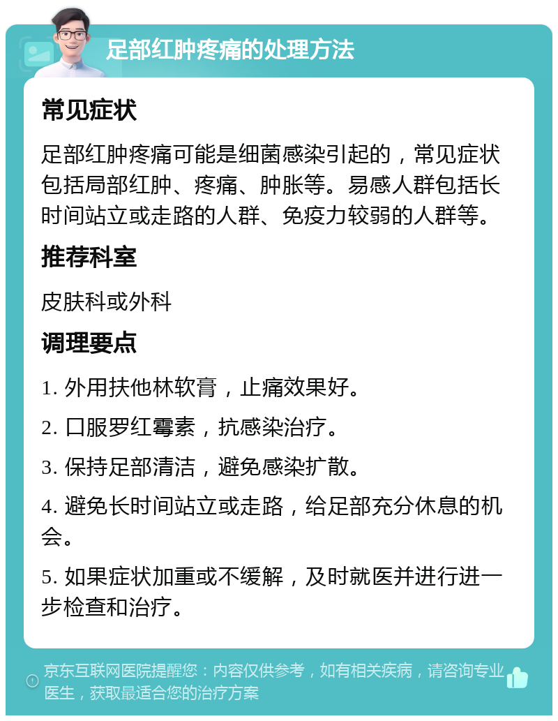 足部红肿疼痛的处理方法 常见症状 足部红肿疼痛可能是细菌感染引起的，常见症状包括局部红肿、疼痛、肿胀等。易感人群包括长时间站立或走路的人群、免疫力较弱的人群等。 推荐科室 皮肤科或外科 调理要点 1. 外用扶他林软膏，止痛效果好。 2. 口服罗红霉素，抗感染治疗。 3. 保持足部清洁，避免感染扩散。 4. 避免长时间站立或走路，给足部充分休息的机会。 5. 如果症状加重或不缓解，及时就医并进行进一步检查和治疗。