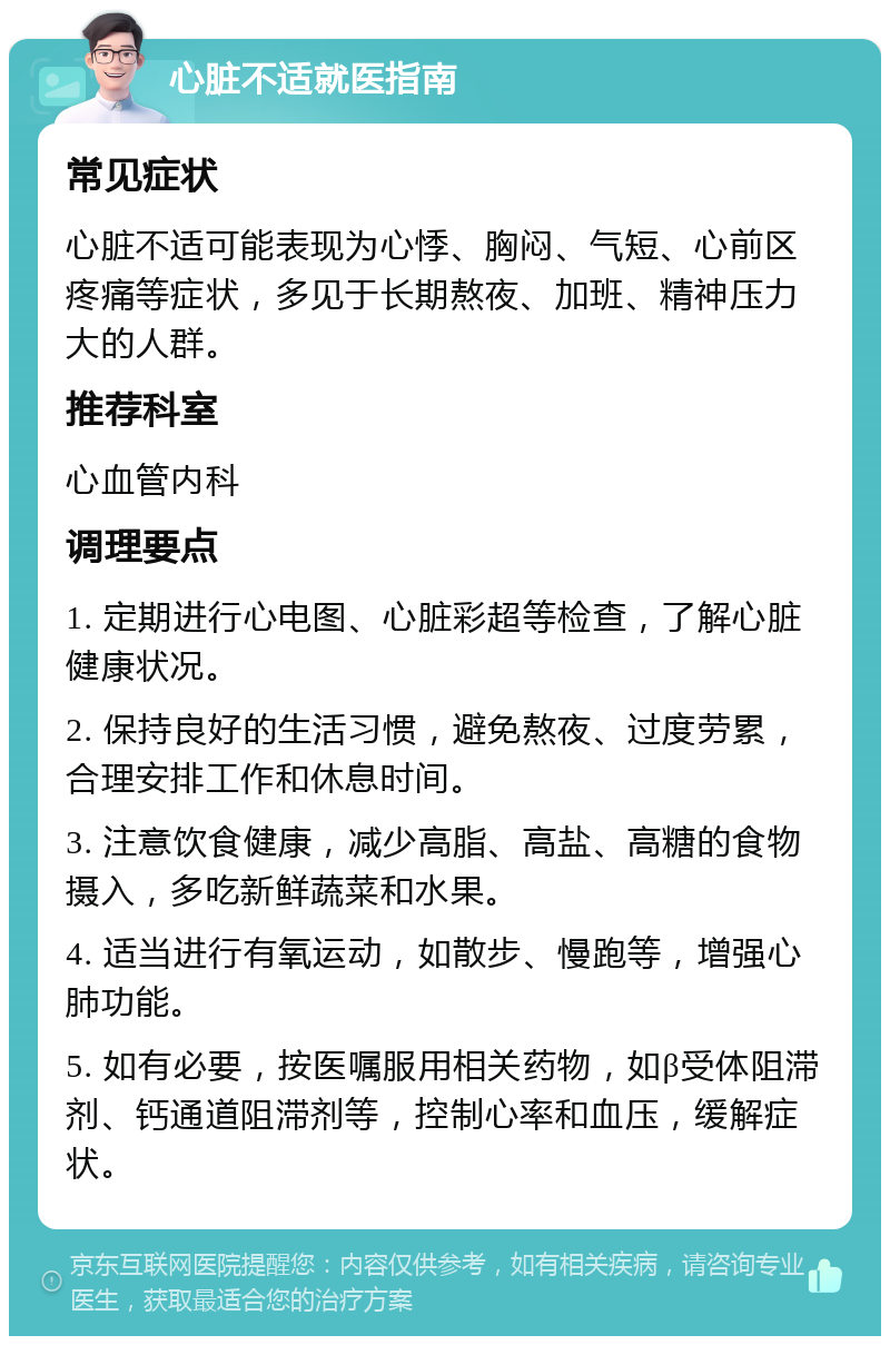 心脏不适就医指南 常见症状 心脏不适可能表现为心悸、胸闷、气短、心前区疼痛等症状，多见于长期熬夜、加班、精神压力大的人群。 推荐科室 心血管内科 调理要点 1. 定期进行心电图、心脏彩超等检查，了解心脏健康状况。 2. 保持良好的生活习惯，避免熬夜、过度劳累，合理安排工作和休息时间。 3. 注意饮食健康，减少高脂、高盐、高糖的食物摄入，多吃新鲜蔬菜和水果。 4. 适当进行有氧运动，如散步、慢跑等，增强心肺功能。 5. 如有必要，按医嘱服用相关药物，如β受体阻滞剂、钙通道阻滞剂等，控制心率和血压，缓解症状。