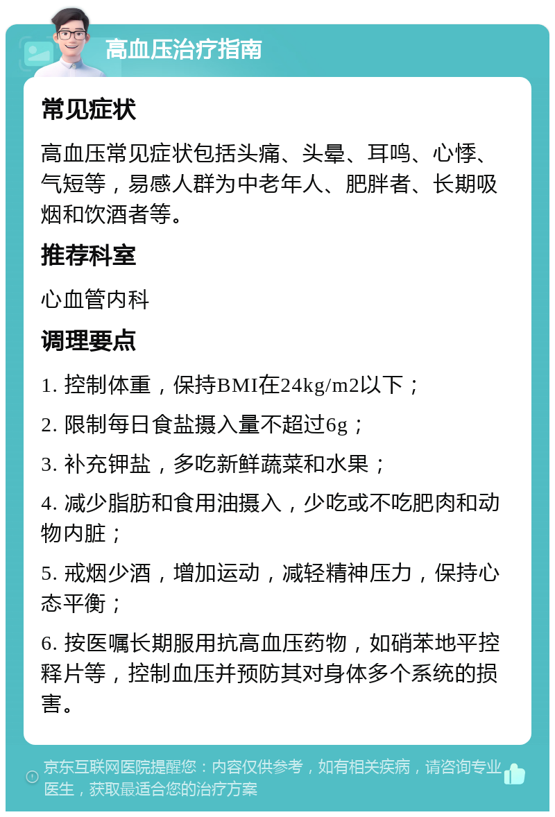 高血压治疗指南 常见症状 高血压常见症状包括头痛、头晕、耳鸣、心悸、气短等，易感人群为中老年人、肥胖者、长期吸烟和饮酒者等。 推荐科室 心血管内科 调理要点 1. 控制体重，保持BMI在24kg/m2以下； 2. 限制每日食盐摄入量不超过6g； 3. 补充钾盐，多吃新鲜蔬菜和水果； 4. 减少脂肪和食用油摄入，少吃或不吃肥肉和动物内脏； 5. 戒烟少酒，增加运动，减轻精神压力，保持心态平衡； 6. 按医嘱长期服用抗高血压药物，如硝苯地平控释片等，控制血压并预防其对身体多个系统的损害。