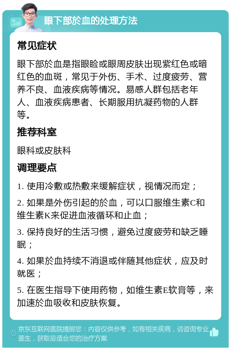 眼下部於血的处理方法 常见症状 眼下部於血是指眼睑或眼周皮肤出现紫红色或暗红色的血斑，常见于外伤、手术、过度疲劳、营养不良、血液疾病等情况。易感人群包括老年人、血液疾病患者、长期服用抗凝药物的人群等。 推荐科室 眼科或皮肤科 调理要点 1. 使用冷敷或热敷来缓解症状，视情况而定； 2. 如果是外伤引起的於血，可以口服维生素C和维生素K来促进血液循环和止血； 3. 保持良好的生活习惯，避免过度疲劳和缺乏睡眠； 4. 如果於血持续不消退或伴随其他症状，应及时就医； 5. 在医生指导下使用药物，如维生素E软膏等，来加速於血吸收和皮肤恢复。