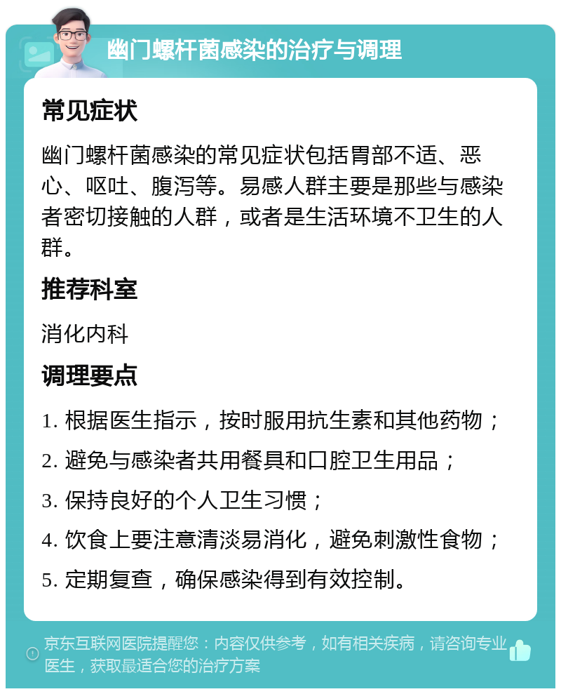 幽门螺杆菌感染的治疗与调理 常见症状 幽门螺杆菌感染的常见症状包括胃部不适、恶心、呕吐、腹泻等。易感人群主要是那些与感染者密切接触的人群，或者是生活环境不卫生的人群。 推荐科室 消化内科 调理要点 1. 根据医生指示，按时服用抗生素和其他药物； 2. 避免与感染者共用餐具和口腔卫生用品； 3. 保持良好的个人卫生习惯； 4. 饮食上要注意清淡易消化，避免刺激性食物； 5. 定期复查，确保感染得到有效控制。