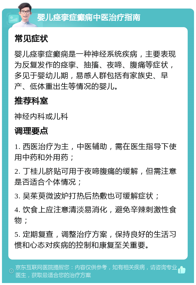 婴儿痉挛症癫痫中医治疗指南 常见症状 婴儿痉挛症癫痫是一种神经系统疾病，主要表现为反复发作的痉挛、抽搐、夜啼、腹痛等症状，多见于婴幼儿期，易感人群包括有家族史、早产、低体重出生等情况的婴儿。 推荐科室 神经内科或儿科 调理要点 1. 西医治疗为主，中医辅助，需在医生指导下使用中药和外用药； 2. 丁桂儿脐贴可用于夜啼腹痛的缓解，但需注意是否适合个体情况； 3. 吴茱萸微波炉打热后热敷也可缓解症状； 4. 饮食上应注意清淡易消化，避免辛辣刺激性食物； 5. 定期复查，调整治疗方案，保持良好的生活习惯和心态对疾病的控制和康复至关重要。