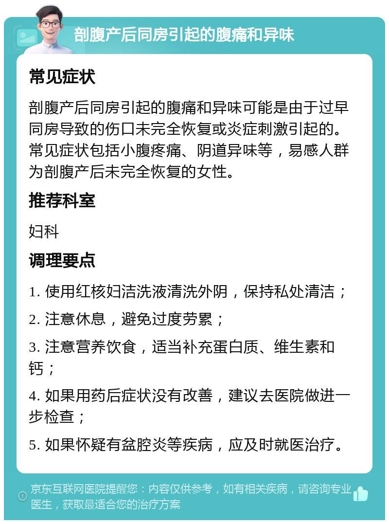 剖腹产后同房引起的腹痛和异味 常见症状 剖腹产后同房引起的腹痛和异味可能是由于过早同房导致的伤口未完全恢复或炎症刺激引起的。常见症状包括小腹疼痛、阴道异味等，易感人群为剖腹产后未完全恢复的女性。 推荐科室 妇科 调理要点 1. 使用红核妇洁洗液清洗外阴，保持私处清洁； 2. 注意休息，避免过度劳累； 3. 注意营养饮食，适当补充蛋白质、维生素和钙； 4. 如果用药后症状没有改善，建议去医院做进一步检查； 5. 如果怀疑有盆腔炎等疾病，应及时就医治疗。