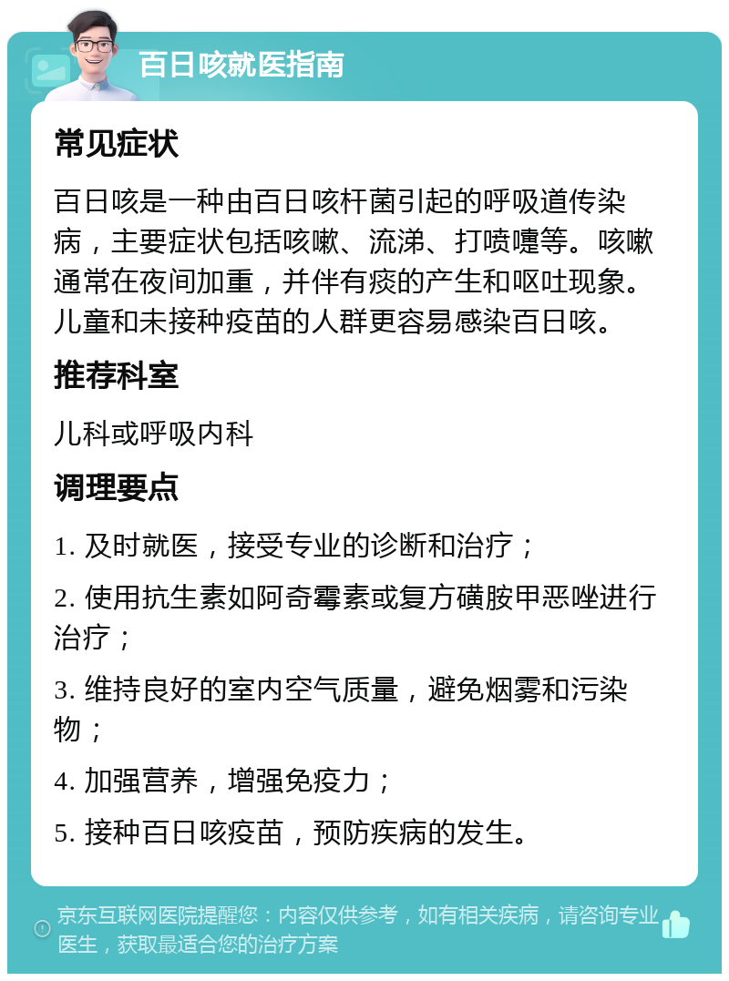 百日咳就医指南 常见症状 百日咳是一种由百日咳杆菌引起的呼吸道传染病，主要症状包括咳嗽、流涕、打喷嚏等。咳嗽通常在夜间加重，并伴有痰的产生和呕吐现象。儿童和未接种疫苗的人群更容易感染百日咳。 推荐科室 儿科或呼吸内科 调理要点 1. 及时就医，接受专业的诊断和治疗； 2. 使用抗生素如阿奇霉素或复方磺胺甲恶唑进行治疗； 3. 维持良好的室内空气质量，避免烟雾和污染物； 4. 加强营养，增强免疫力； 5. 接种百日咳疫苗，预防疾病的发生。