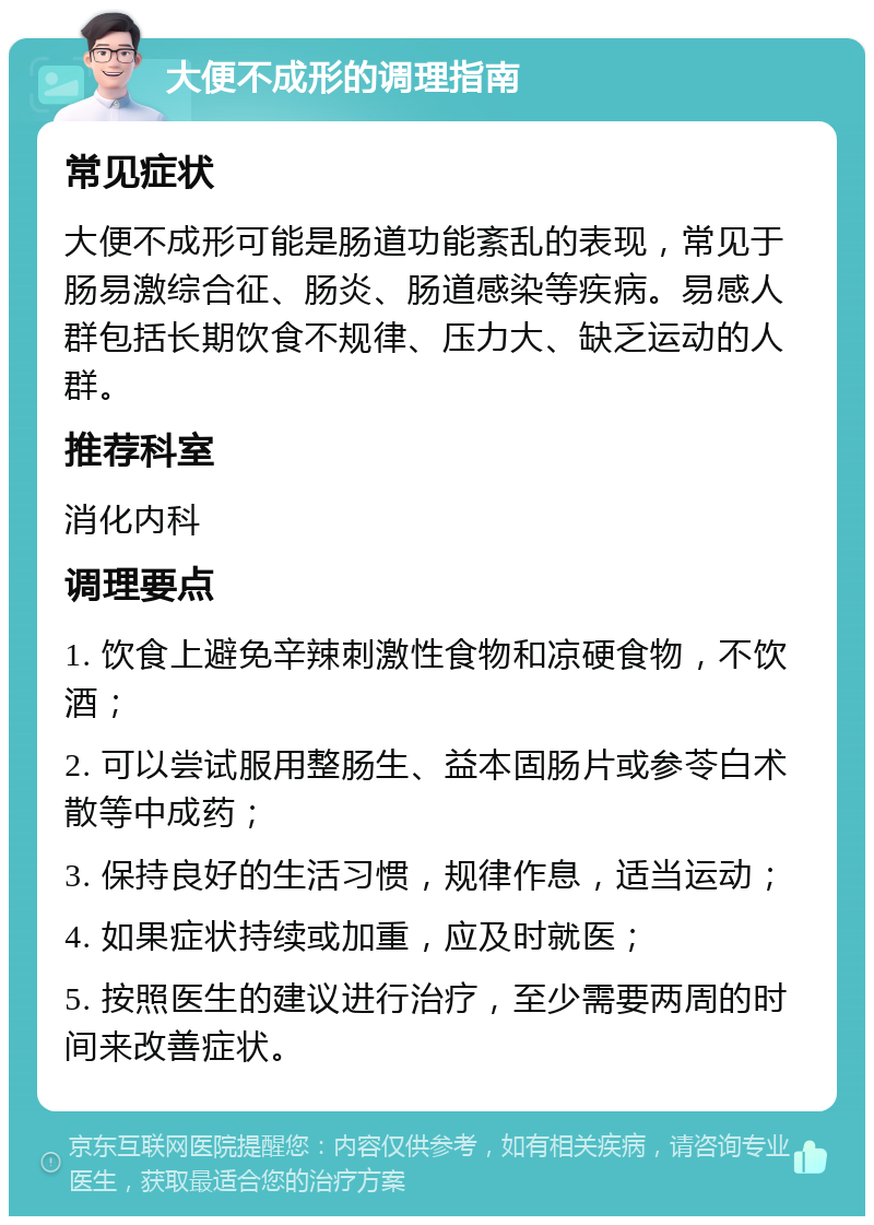 大便不成形的调理指南 常见症状 大便不成形可能是肠道功能紊乱的表现，常见于肠易激综合征、肠炎、肠道感染等疾病。易感人群包括长期饮食不规律、压力大、缺乏运动的人群。 推荐科室 消化内科 调理要点 1. 饮食上避免辛辣刺激性食物和凉硬食物，不饮酒； 2. 可以尝试服用整肠生、益本固肠片或参苓白术散等中成药； 3. 保持良好的生活习惯，规律作息，适当运动； 4. 如果症状持续或加重，应及时就医； 5. 按照医生的建议进行治疗，至少需要两周的时间来改善症状。