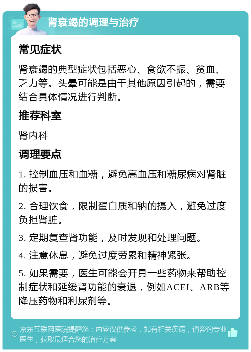 肾衰竭的调理与治疗 常见症状 肾衰竭的典型症状包括恶心、食欲不振、贫血、乏力等。头晕可能是由于其他原因引起的，需要结合具体情况进行判断。 推荐科室 肾内科 调理要点 1. 控制血压和血糖，避免高血压和糖尿病对肾脏的损害。 2. 合理饮食，限制蛋白质和钠的摄入，避免过度负担肾脏。 3. 定期复查肾功能，及时发现和处理问题。 4. 注意休息，避免过度劳累和精神紧张。 5. 如果需要，医生可能会开具一些药物来帮助控制症状和延缓肾功能的衰退，例如ACEI、ARB等降压药物和利尿剂等。