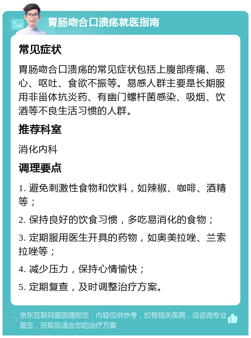 胃肠吻合口溃疡就医指南 常见症状 胃肠吻合口溃疡的常见症状包括上腹部疼痛、恶心、呕吐、食欲不振等。易感人群主要是长期服用非甾体抗炎药、有幽门螺杆菌感染、吸烟、饮酒等不良生活习惯的人群。 推荐科室 消化内科 调理要点 1. 避免刺激性食物和饮料，如辣椒、咖啡、酒精等； 2. 保持良好的饮食习惯，多吃易消化的食物； 3. 定期服用医生开具的药物，如奥美拉唑、兰索拉唑等； 4. 减少压力，保持心情愉快； 5. 定期复查，及时调整治疗方案。