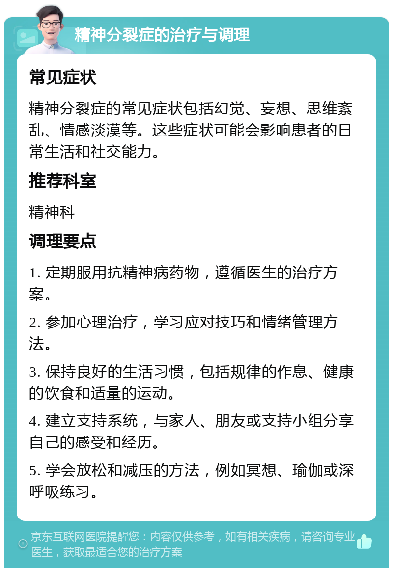 精神分裂症的治疗与调理 常见症状 精神分裂症的常见症状包括幻觉、妄想、思维紊乱、情感淡漠等。这些症状可能会影响患者的日常生活和社交能力。 推荐科室 精神科 调理要点 1. 定期服用抗精神病药物，遵循医生的治疗方案。 2. 参加心理治疗，学习应对技巧和情绪管理方法。 3. 保持良好的生活习惯，包括规律的作息、健康的饮食和适量的运动。 4. 建立支持系统，与家人、朋友或支持小组分享自己的感受和经历。 5. 学会放松和减压的方法，例如冥想、瑜伽或深呼吸练习。