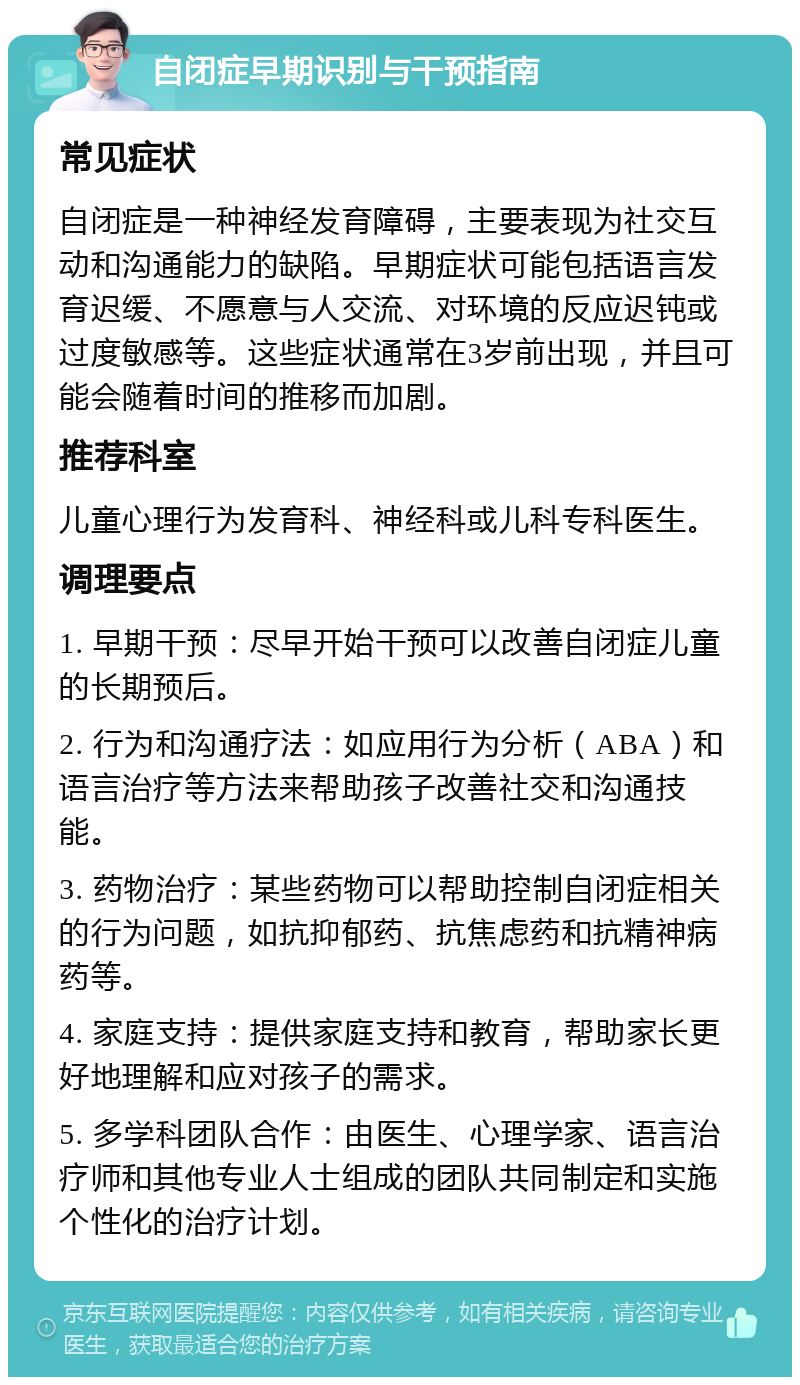 自闭症早期识别与干预指南 常见症状 自闭症是一种神经发育障碍，主要表现为社交互动和沟通能力的缺陷。早期症状可能包括语言发育迟缓、不愿意与人交流、对环境的反应迟钝或过度敏感等。这些症状通常在3岁前出现，并且可能会随着时间的推移而加剧。 推荐科室 儿童心理行为发育科、神经科或儿科专科医生。 调理要点 1. 早期干预：尽早开始干预可以改善自闭症儿童的长期预后。 2. 行为和沟通疗法：如应用行为分析（ABA）和语言治疗等方法来帮助孩子改善社交和沟通技能。 3. 药物治疗：某些药物可以帮助控制自闭症相关的行为问题，如抗抑郁药、抗焦虑药和抗精神病药等。 4. 家庭支持：提供家庭支持和教育，帮助家长更好地理解和应对孩子的需求。 5. 多学科团队合作：由医生、心理学家、语言治疗师和其他专业人士组成的团队共同制定和实施个性化的治疗计划。