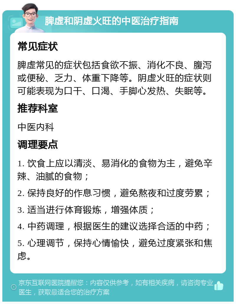 脾虚和阴虚火旺的中医治疗指南 常见症状 脾虚常见的症状包括食欲不振、消化不良、腹泻或便秘、乏力、体重下降等。阴虚火旺的症状则可能表现为口干、口渴、手脚心发热、失眠等。 推荐科室 中医内科 调理要点 1. 饮食上应以清淡、易消化的食物为主，避免辛辣、油腻的食物； 2. 保持良好的作息习惯，避免熬夜和过度劳累； 3. 适当进行体育锻炼，增强体质； 4. 中药调理，根据医生的建议选择合适的中药； 5. 心理调节，保持心情愉快，避免过度紧张和焦虑。