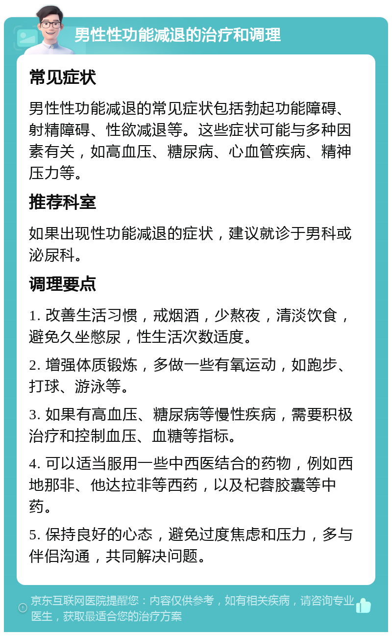 男性性功能减退的治疗和调理 常见症状 男性性功能减退的常见症状包括勃起功能障碍、射精障碍、性欲减退等。这些症状可能与多种因素有关，如高血压、糖尿病、心血管疾病、精神压力等。 推荐科室 如果出现性功能减退的症状，建议就诊于男科或泌尿科。 调理要点 1. 改善生活习惯，戒烟酒，少熬夜，清淡饮食，避免久坐憋尿，性生活次数适度。 2. 增强体质锻炼，多做一些有氧运动，如跑步、打球、游泳等。 3. 如果有高血压、糖尿病等慢性疾病，需要积极治疗和控制血压、血糖等指标。 4. 可以适当服用一些中西医结合的药物，例如西地那非、他达拉非等西药，以及杞蓉胶囊等中药。 5. 保持良好的心态，避免过度焦虑和压力，多与伴侣沟通，共同解决问题。