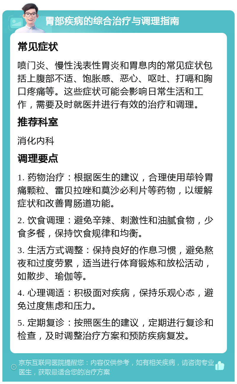 胃部疾病的综合治疗与调理指南 常见症状 喷门炎、慢性浅表性胃炎和胃息肉的常见症状包括上腹部不适、饱胀感、恶心、呕吐、打嗝和胸口疼痛等。这些症状可能会影响日常生活和工作，需要及时就医并进行有效的治疗和调理。 推荐科室 消化内科 调理要点 1. 药物治疗：根据医生的建议，合理使用荜铃胃痛颗粒、雷贝拉唑和莫沙必利片等药物，以缓解症状和改善胃肠道功能。 2. 饮食调理：避免辛辣、刺激性和油腻食物，少食多餐，保持饮食规律和均衡。 3. 生活方式调整：保持良好的作息习惯，避免熬夜和过度劳累，适当进行体育锻炼和放松活动，如散步、瑜伽等。 4. 心理调适：积极面对疾病，保持乐观心态，避免过度焦虑和压力。 5. 定期复诊：按照医生的建议，定期进行复诊和检查，及时调整治疗方案和预防疾病复发。