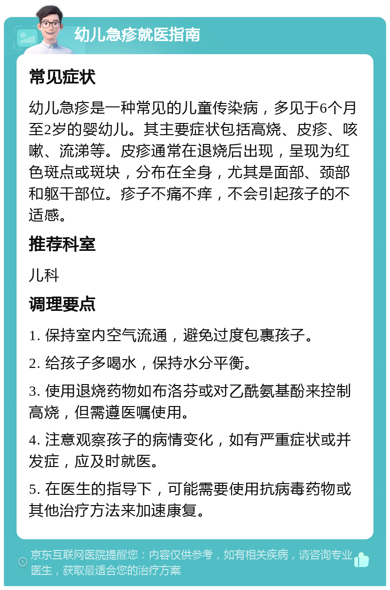 幼儿急疹就医指南 常见症状 幼儿急疹是一种常见的儿童传染病，多见于6个月至2岁的婴幼儿。其主要症状包括高烧、皮疹、咳嗽、流涕等。皮疹通常在退烧后出现，呈现为红色斑点或斑块，分布在全身，尤其是面部、颈部和躯干部位。疹子不痛不痒，不会引起孩子的不适感。 推荐科室 儿科 调理要点 1. 保持室内空气流通，避免过度包裹孩子。 2. 给孩子多喝水，保持水分平衡。 3. 使用退烧药物如布洛芬或对乙酰氨基酚来控制高烧，但需遵医嘱使用。 4. 注意观察孩子的病情变化，如有严重症状或并发症，应及时就医。 5. 在医生的指导下，可能需要使用抗病毒药物或其他治疗方法来加速康复。