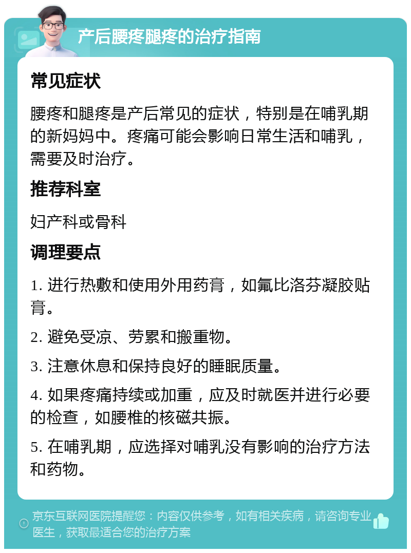 产后腰疼腿疼的治疗指南 常见症状 腰疼和腿疼是产后常见的症状，特别是在哺乳期的新妈妈中。疼痛可能会影响日常生活和哺乳，需要及时治疗。 推荐科室 妇产科或骨科 调理要点 1. 进行热敷和使用外用药膏，如氟比洛芬凝胶贴膏。 2. 避免受凉、劳累和搬重物。 3. 注意休息和保持良好的睡眠质量。 4. 如果疼痛持续或加重，应及时就医并进行必要的检查，如腰椎的核磁共振。 5. 在哺乳期，应选择对哺乳没有影响的治疗方法和药物。