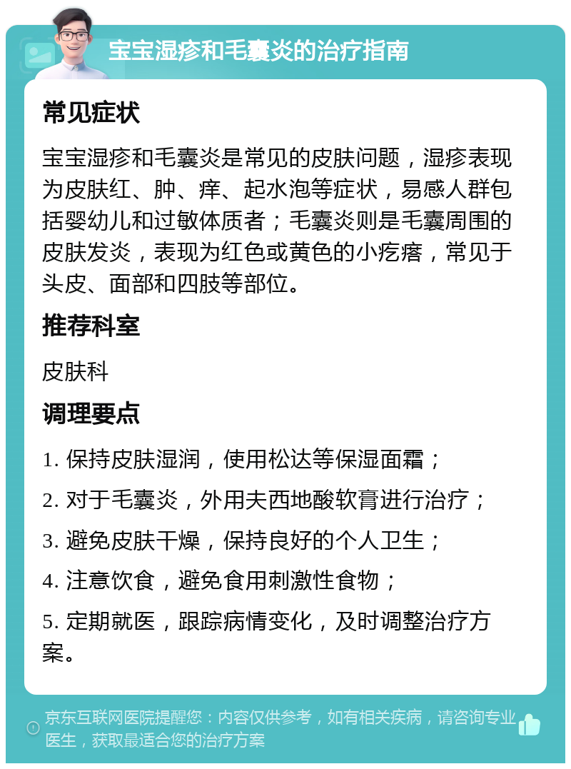 宝宝湿疹和毛囊炎的治疗指南 常见症状 宝宝湿疹和毛囊炎是常见的皮肤问题，湿疹表现为皮肤红、肿、痒、起水泡等症状，易感人群包括婴幼儿和过敏体质者；毛囊炎则是毛囊周围的皮肤发炎，表现为红色或黄色的小疙瘩，常见于头皮、面部和四肢等部位。 推荐科室 皮肤科 调理要点 1. 保持皮肤湿润，使用松达等保湿面霜； 2. 对于毛囊炎，外用夫西地酸软膏进行治疗； 3. 避免皮肤干燥，保持良好的个人卫生； 4. 注意饮食，避免食用刺激性食物； 5. 定期就医，跟踪病情变化，及时调整治疗方案。