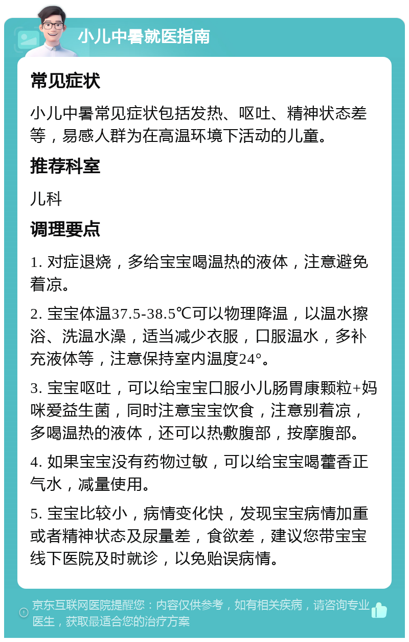 小儿中暑就医指南 常见症状 小儿中暑常见症状包括发热、呕吐、精神状态差等，易感人群为在高温环境下活动的儿童。 推荐科室 儿科 调理要点 1. 对症退烧，多给宝宝喝温热的液体，注意避免着凉。 2. 宝宝体温37.5-38.5℃可以物理降温，以温水擦浴、洗温水澡，适当减少衣服，口服温水，多补充液体等，注意保持室内温度24°。 3. 宝宝呕吐，可以给宝宝口服小儿肠胃康颗粒+妈咪爱益生菌，同时注意宝宝饮食，注意别着凉，多喝温热的液体，还可以热敷腹部，按摩腹部。 4. 如果宝宝没有药物过敏，可以给宝宝喝藿香正气水，减量使用。 5. 宝宝比较小，病情变化快，发现宝宝病情加重或者精神状态及尿量差，食欲差，建议您带宝宝线下医院及时就诊，以免贻误病情。