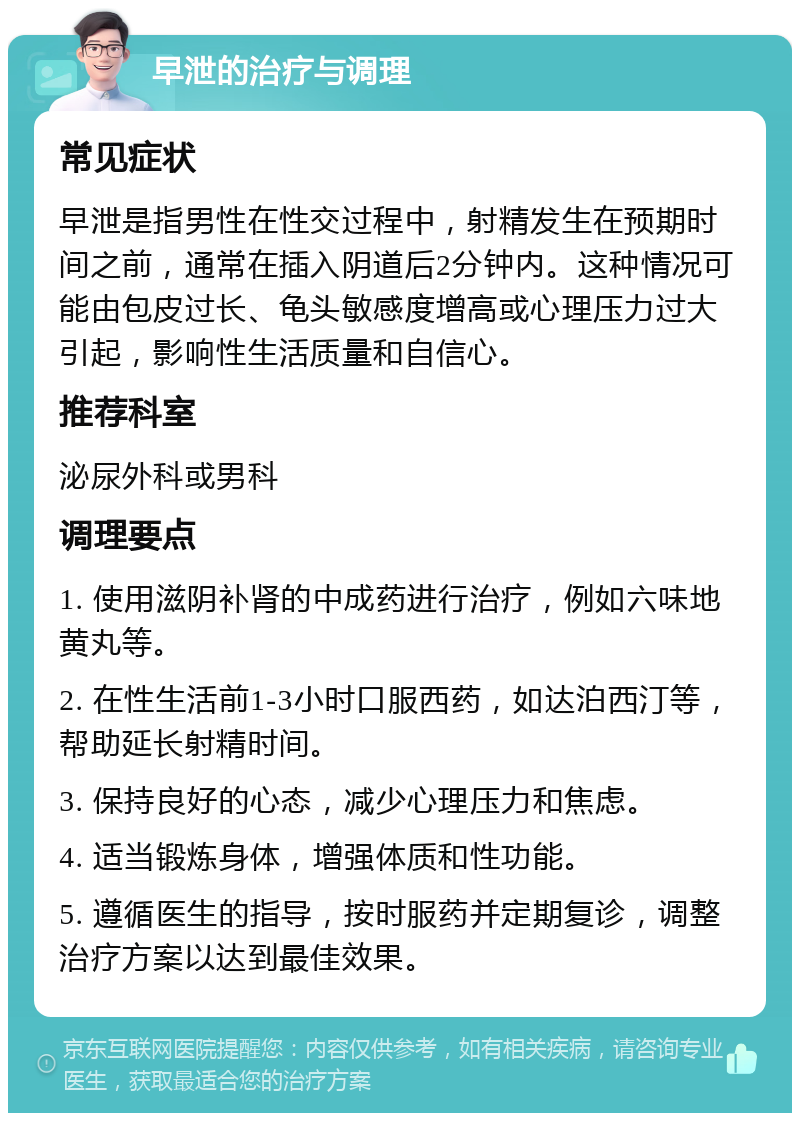 早泄的治疗与调理 常见症状 早泄是指男性在性交过程中，射精发生在预期时间之前，通常在插入阴道后2分钟内。这种情况可能由包皮过长、龟头敏感度增高或心理压力过大引起，影响性生活质量和自信心。 推荐科室 泌尿外科或男科 调理要点 1. 使用滋阴补肾的中成药进行治疗，例如六味地黄丸等。 2. 在性生活前1-3小时口服西药，如达泊西汀等，帮助延长射精时间。 3. 保持良好的心态，减少心理压力和焦虑。 4. 适当锻炼身体，增强体质和性功能。 5. 遵循医生的指导，按时服药并定期复诊，调整治疗方案以达到最佳效果。