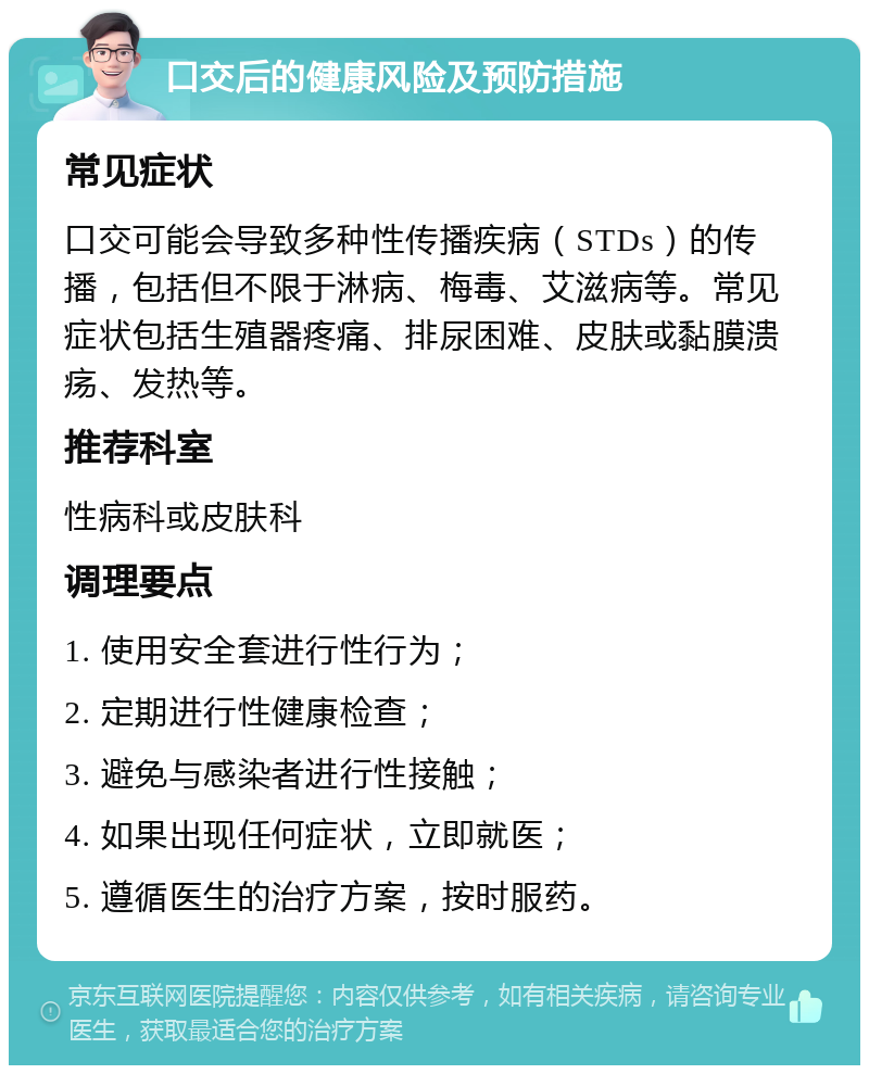 口交后的健康风险及预防措施 常见症状 口交可能会导致多种性传播疾病（STDs）的传播，包括但不限于淋病、梅毒、艾滋病等。常见症状包括生殖器疼痛、排尿困难、皮肤或黏膜溃疡、发热等。 推荐科室 性病科或皮肤科 调理要点 1. 使用安全套进行性行为； 2. 定期进行性健康检查； 3. 避免与感染者进行性接触； 4. 如果出现任何症状，立即就医； 5. 遵循医生的治疗方案，按时服药。