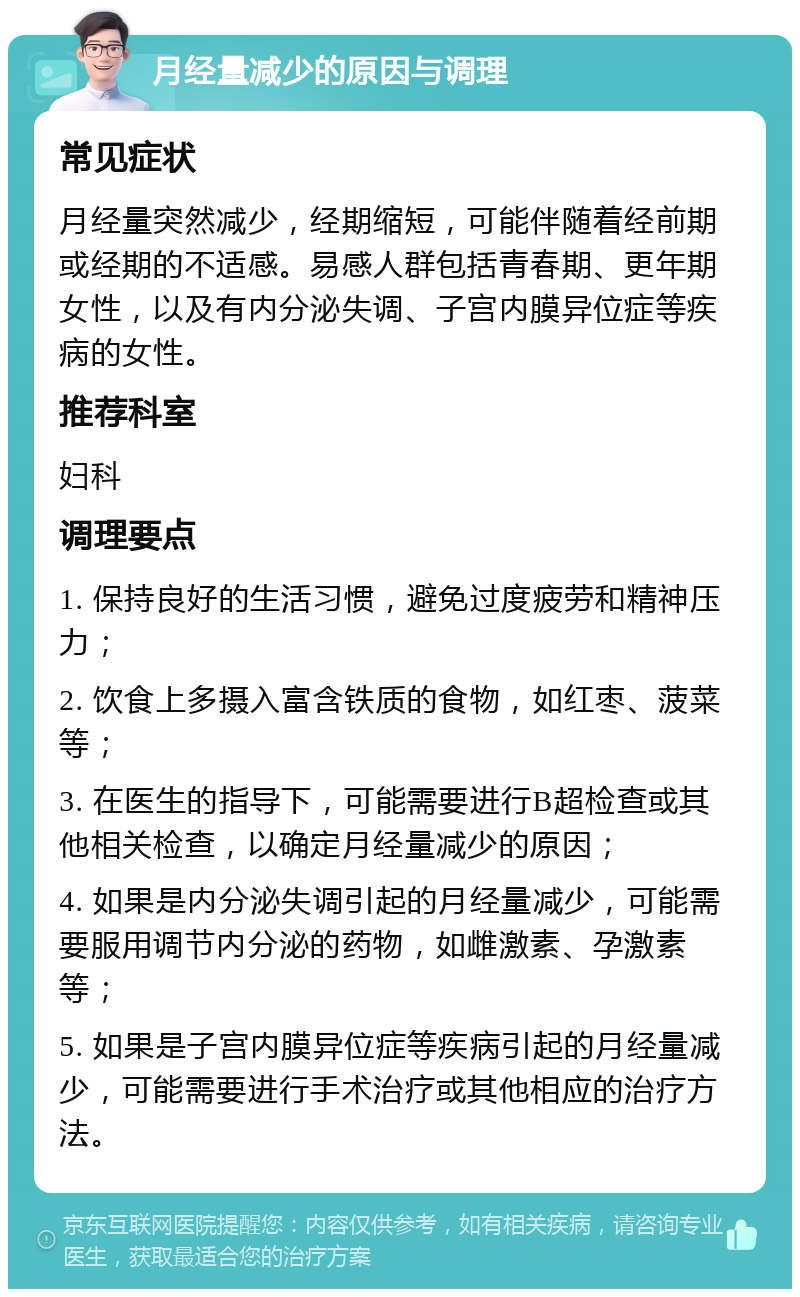 月经量减少的原因与调理 常见症状 月经量突然减少，经期缩短，可能伴随着经前期或经期的不适感。易感人群包括青春期、更年期女性，以及有内分泌失调、子宫内膜异位症等疾病的女性。 推荐科室 妇科 调理要点 1. 保持良好的生活习惯，避免过度疲劳和精神压力； 2. 饮食上多摄入富含铁质的食物，如红枣、菠菜等； 3. 在医生的指导下，可能需要进行B超检查或其他相关检查，以确定月经量减少的原因； 4. 如果是内分泌失调引起的月经量减少，可能需要服用调节内分泌的药物，如雌激素、孕激素等； 5. 如果是子宫内膜异位症等疾病引起的月经量减少，可能需要进行手术治疗或其他相应的治疗方法。