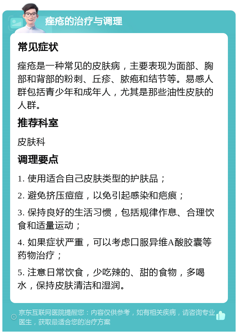 痤疮的治疗与调理 常见症状 痤疮是一种常见的皮肤病，主要表现为面部、胸部和背部的粉刺、丘疹、脓疱和结节等。易感人群包括青少年和成年人，尤其是那些油性皮肤的人群。 推荐科室 皮肤科 调理要点 1. 使用适合自己皮肤类型的护肤品； 2. 避免挤压痘痘，以免引起感染和疤痕； 3. 保持良好的生活习惯，包括规律作息、合理饮食和适量运动； 4. 如果症状严重，可以考虑口服异维A酸胶囊等药物治疗； 5. 注意日常饮食，少吃辣的、甜的食物，多喝水，保持皮肤清洁和湿润。