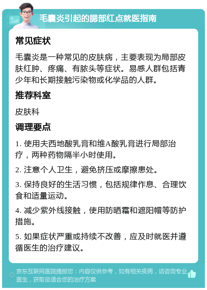 毛囊炎引起的腮部红点就医指南 常见症状 毛囊炎是一种常见的皮肤病，主要表现为局部皮肤红肿、疼痛、有脓头等症状。易感人群包括青少年和长期接触污染物或化学品的人群。 推荐科室 皮肤科 调理要点 1. 使用夫西地酸乳膏和维A酸乳膏进行局部治疗，两种药物隔半小时使用。 2. 注意个人卫生，避免挤压或摩擦患处。 3. 保持良好的生活习惯，包括规律作息、合理饮食和适量运动。 4. 减少紫外线接触，使用防晒霜和遮阳帽等防护措施。 5. 如果症状严重或持续不改善，应及时就医并遵循医生的治疗建议。