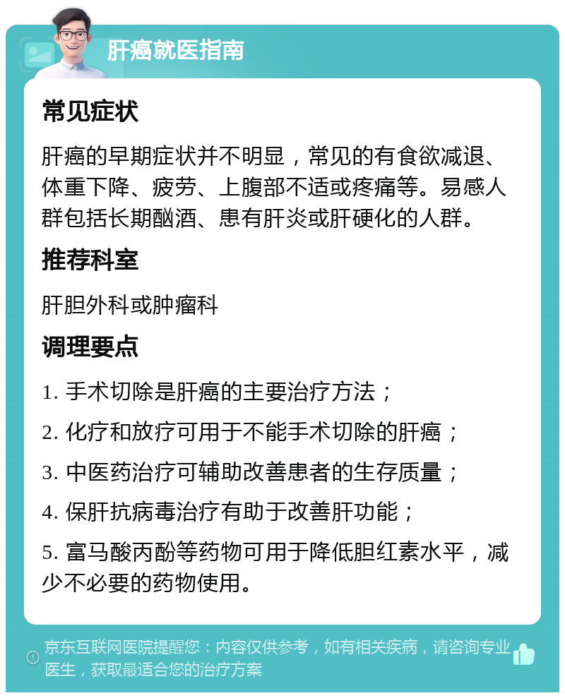 肝癌就医指南 常见症状 肝癌的早期症状并不明显，常见的有食欲减退、体重下降、疲劳、上腹部不适或疼痛等。易感人群包括长期酗酒、患有肝炎或肝硬化的人群。 推荐科室 肝胆外科或肿瘤科 调理要点 1. 手术切除是肝癌的主要治疗方法； 2. 化疗和放疗可用于不能手术切除的肝癌； 3. 中医药治疗可辅助改善患者的生存质量； 4. 保肝抗病毒治疗有助于改善肝功能； 5. 富马酸丙酚等药物可用于降低胆红素水平，减少不必要的药物使用。