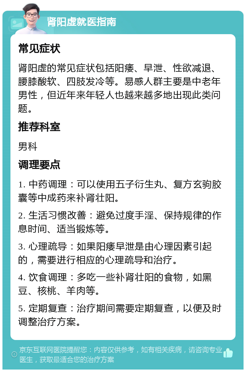 肾阳虚就医指南 常见症状 肾阳虚的常见症状包括阳痿、早泄、性欲减退、腰膝酸软、四肢发冷等。易感人群主要是中老年男性，但近年来年轻人也越来越多地出现此类问题。 推荐科室 男科 调理要点 1. 中药调理：可以使用五子衍生丸、复方玄驹胶囊等中成药来补肾壮阳。 2. 生活习惯改善：避免过度手淫、保持规律的作息时间、适当锻炼等。 3. 心理疏导：如果阳痿早泄是由心理因素引起的，需要进行相应的心理疏导和治疗。 4. 饮食调理：多吃一些补肾壮阳的食物，如黑豆、核桃、羊肉等。 5. 定期复查：治疗期间需要定期复查，以便及时调整治疗方案。