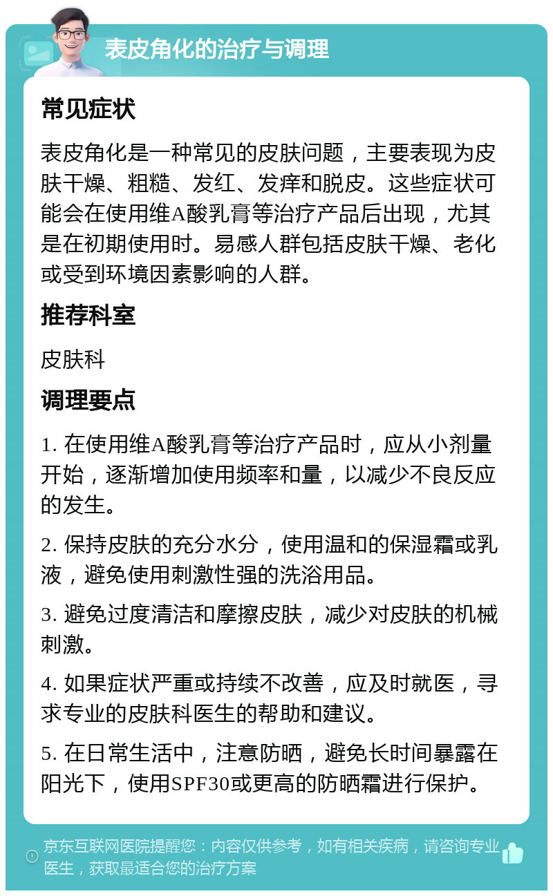 表皮角化的治疗与调理 常见症状 表皮角化是一种常见的皮肤问题，主要表现为皮肤干燥、粗糙、发红、发痒和脱皮。这些症状可能会在使用维A酸乳膏等治疗产品后出现，尤其是在初期使用时。易感人群包括皮肤干燥、老化或受到环境因素影响的人群。 推荐科室 皮肤科 调理要点 1. 在使用维A酸乳膏等治疗产品时，应从小剂量开始，逐渐增加使用频率和量，以减少不良反应的发生。 2. 保持皮肤的充分水分，使用温和的保湿霜或乳液，避免使用刺激性强的洗浴用品。 3. 避免过度清洁和摩擦皮肤，减少对皮肤的机械刺激。 4. 如果症状严重或持续不改善，应及时就医，寻求专业的皮肤科医生的帮助和建议。 5. 在日常生活中，注意防晒，避免长时间暴露在阳光下，使用SPF30或更高的防晒霜进行保护。