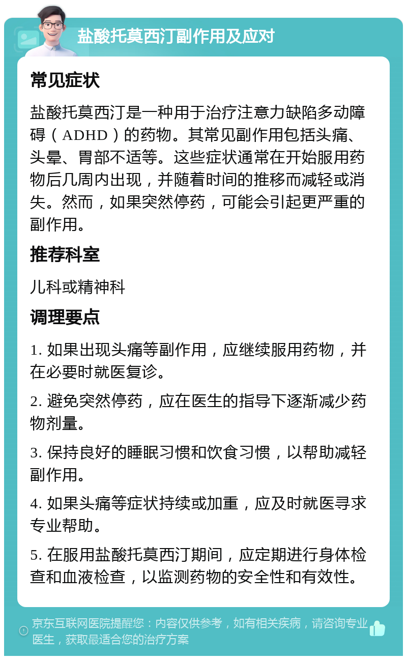 盐酸托莫西汀副作用及应对 常见症状 盐酸托莫西汀是一种用于治疗注意力缺陷多动障碍（ADHD）的药物。其常见副作用包括头痛、头晕、胃部不适等。这些症状通常在开始服用药物后几周内出现，并随着时间的推移而减轻或消失。然而，如果突然停药，可能会引起更严重的副作用。 推荐科室 儿科或精神科 调理要点 1. 如果出现头痛等副作用，应继续服用药物，并在必要时就医复诊。 2. 避免突然停药，应在医生的指导下逐渐减少药物剂量。 3. 保持良好的睡眠习惯和饮食习惯，以帮助减轻副作用。 4. 如果头痛等症状持续或加重，应及时就医寻求专业帮助。 5. 在服用盐酸托莫西汀期间，应定期进行身体检查和血液检查，以监测药物的安全性和有效性。