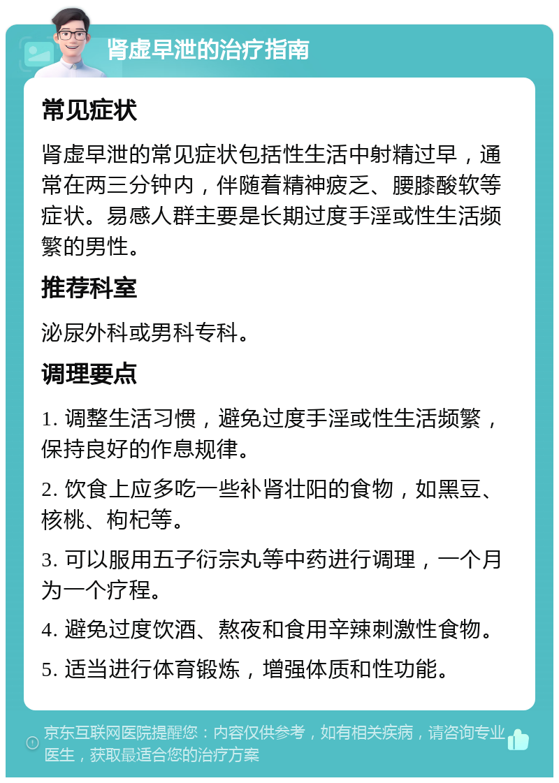 肾虚早泄的治疗指南 常见症状 肾虚早泄的常见症状包括性生活中射精过早，通常在两三分钟内，伴随着精神疲乏、腰膝酸软等症状。易感人群主要是长期过度手淫或性生活频繁的男性。 推荐科室 泌尿外科或男科专科。 调理要点 1. 调整生活习惯，避免过度手淫或性生活频繁，保持良好的作息规律。 2. 饮食上应多吃一些补肾壮阳的食物，如黑豆、核桃、枸杞等。 3. 可以服用五子衍宗丸等中药进行调理，一个月为一个疗程。 4. 避免过度饮酒、熬夜和食用辛辣刺激性食物。 5. 适当进行体育锻炼，增强体质和性功能。