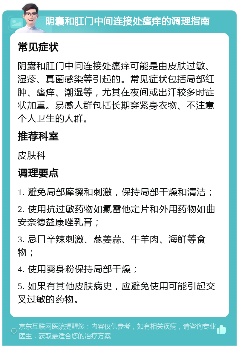 阴囊和肛门中间连接处瘙痒的调理指南 常见症状 阴囊和肛门中间连接处瘙痒可能是由皮肤过敏、湿疹、真菌感染等引起的。常见症状包括局部红肿、瘙痒、潮湿等，尤其在夜间或出汗较多时症状加重。易感人群包括长期穿紧身衣物、不注意个人卫生的人群。 推荐科室 皮肤科 调理要点 1. 避免局部摩擦和刺激，保持局部干燥和清洁； 2. 使用抗过敏药物如氯雷他定片和外用药物如曲安奈德益康唑乳膏； 3. 忌口辛辣刺激、葱姜蒜、牛羊肉、海鲜等食物； 4. 使用爽身粉保持局部干燥； 5. 如果有其他皮肤病史，应避免使用可能引起交叉过敏的药物。