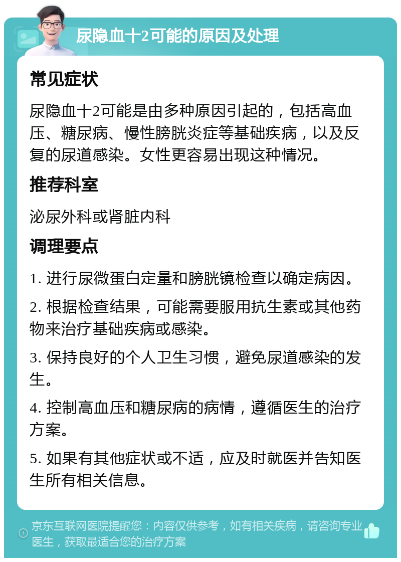 尿隐血十2可能的原因及处理 常见症状 尿隐血十2可能是由多种原因引起的，包括高血压、糖尿病、慢性膀胱炎症等基础疾病，以及反复的尿道感染。女性更容易出现这种情况。 推荐科室 泌尿外科或肾脏内科 调理要点 1. 进行尿微蛋白定量和膀胱镜检查以确定病因。 2. 根据检查结果，可能需要服用抗生素或其他药物来治疗基础疾病或感染。 3. 保持良好的个人卫生习惯，避免尿道感染的发生。 4. 控制高血压和糖尿病的病情，遵循医生的治疗方案。 5. 如果有其他症状或不适，应及时就医并告知医生所有相关信息。