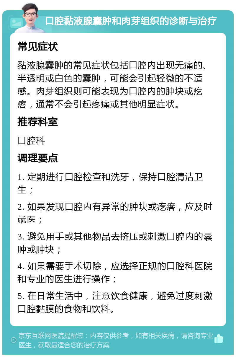 口腔黏液腺囊肿和肉芽组织的诊断与治疗 常见症状 黏液腺囊肿的常见症状包括口腔内出现无痛的、半透明或白色的囊肿，可能会引起轻微的不适感。肉芽组织则可能表现为口腔内的肿块或疙瘩，通常不会引起疼痛或其他明显症状。 推荐科室 口腔科 调理要点 1. 定期进行口腔检查和洗牙，保持口腔清洁卫生； 2. 如果发现口腔内有异常的肿块或疙瘩，应及时就医； 3. 避免用手或其他物品去挤压或刺激口腔内的囊肿或肿块； 4. 如果需要手术切除，应选择正规的口腔科医院和专业的医生进行操作； 5. 在日常生活中，注意饮食健康，避免过度刺激口腔黏膜的食物和饮料。