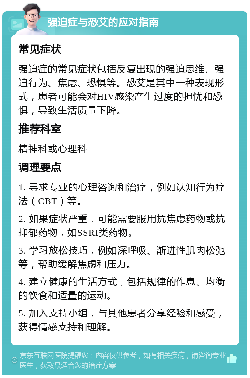 强迫症与恐艾的应对指南 常见症状 强迫症的常见症状包括反复出现的强迫思维、强迫行为、焦虑、恐惧等。恐艾是其中一种表现形式，患者可能会对HIV感染产生过度的担忧和恐惧，导致生活质量下降。 推荐科室 精神科或心理科 调理要点 1. 寻求专业的心理咨询和治疗，例如认知行为疗法（CBT）等。 2. 如果症状严重，可能需要服用抗焦虑药物或抗抑郁药物，如SSRI类药物。 3. 学习放松技巧，例如深呼吸、渐进性肌肉松弛等，帮助缓解焦虑和压力。 4. 建立健康的生活方式，包括规律的作息、均衡的饮食和适量的运动。 5. 加入支持小组，与其他患者分享经验和感受，获得情感支持和理解。