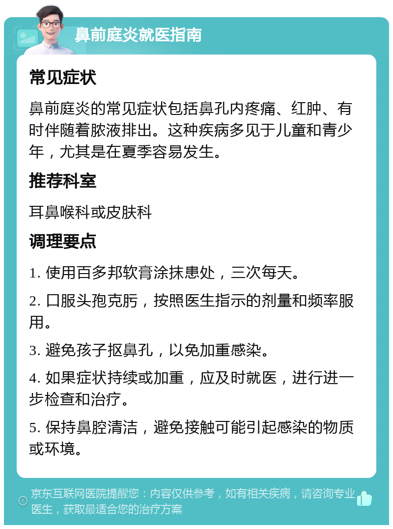 鼻前庭炎就医指南 常见症状 鼻前庭炎的常见症状包括鼻孔内疼痛、红肿、有时伴随着脓液排出。这种疾病多见于儿童和青少年，尤其是在夏季容易发生。 推荐科室 耳鼻喉科或皮肤科 调理要点 1. 使用百多邦软膏涂抹患处，三次每天。 2. 口服头孢克肟，按照医生指示的剂量和频率服用。 3. 避免孩子抠鼻孔，以免加重感染。 4. 如果症状持续或加重，应及时就医，进行进一步检查和治疗。 5. 保持鼻腔清洁，避免接触可能引起感染的物质或环境。