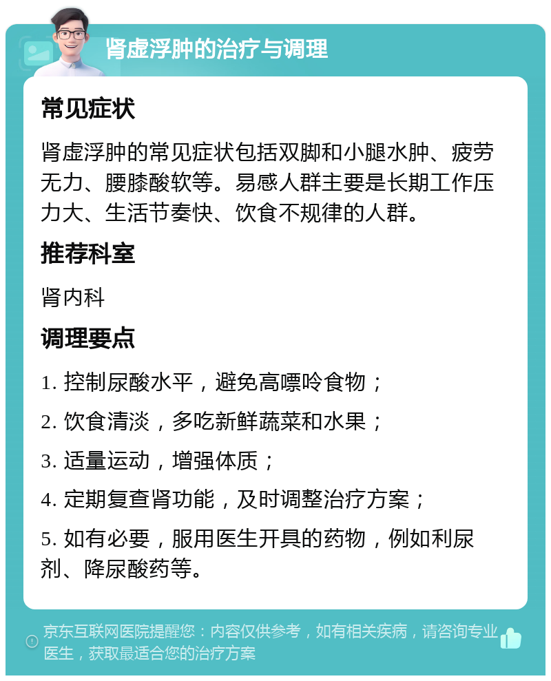 肾虚浮肿的治疗与调理 常见症状 肾虚浮肿的常见症状包括双脚和小腿水肿、疲劳无力、腰膝酸软等。易感人群主要是长期工作压力大、生活节奏快、饮食不规律的人群。 推荐科室 肾内科 调理要点 1. 控制尿酸水平，避免高嘌呤食物； 2. 饮食清淡，多吃新鲜蔬菜和水果； 3. 适量运动，增强体质； 4. 定期复查肾功能，及时调整治疗方案； 5. 如有必要，服用医生开具的药物，例如利尿剂、降尿酸药等。