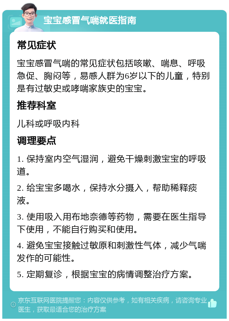 宝宝感冒气喘就医指南 常见症状 宝宝感冒气喘的常见症状包括咳嗽、喘息、呼吸急促、胸闷等，易感人群为6岁以下的儿童，特别是有过敏史或哮喘家族史的宝宝。 推荐科室 儿科或呼吸内科 调理要点 1. 保持室内空气湿润，避免干燥刺激宝宝的呼吸道。 2. 给宝宝多喝水，保持水分摄入，帮助稀释痰液。 3. 使用吸入用布地奈德等药物，需要在医生指导下使用，不能自行购买和使用。 4. 避免宝宝接触过敏原和刺激性气体，减少气喘发作的可能性。 5. 定期复诊，根据宝宝的病情调整治疗方案。