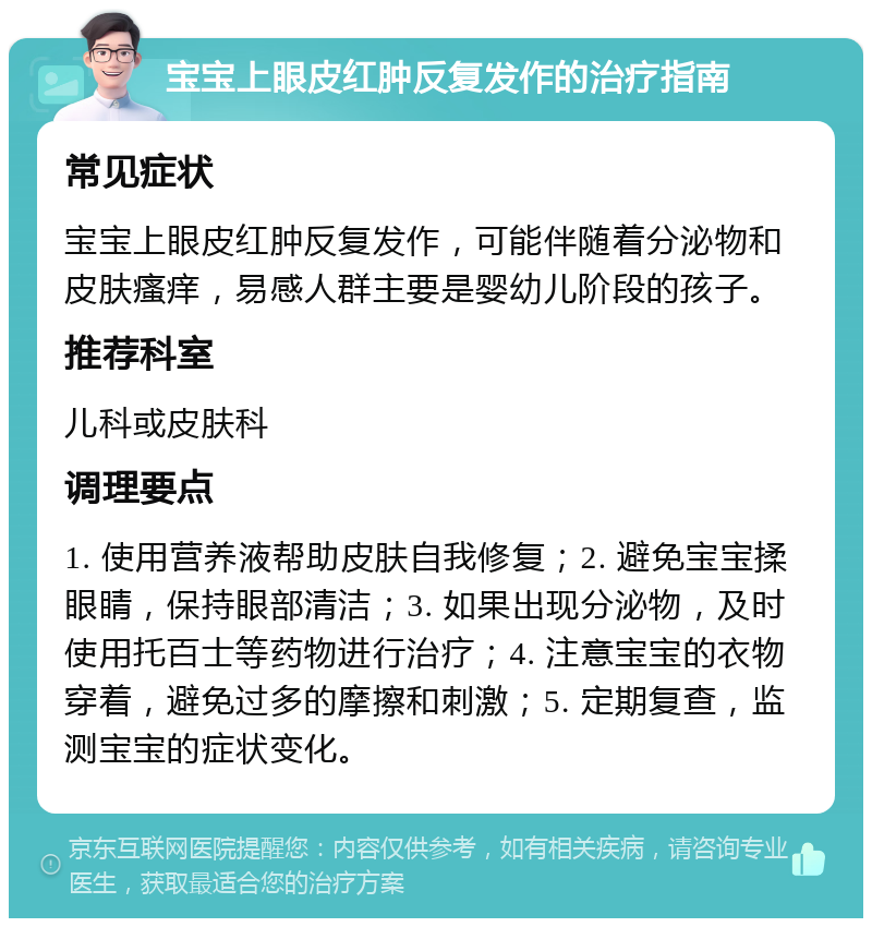 宝宝上眼皮红肿反复发作的治疗指南 常见症状 宝宝上眼皮红肿反复发作，可能伴随着分泌物和皮肤瘙痒，易感人群主要是婴幼儿阶段的孩子。 推荐科室 儿科或皮肤科 调理要点 1. 使用营养液帮助皮肤自我修复；2. 避免宝宝揉眼睛，保持眼部清洁；3. 如果出现分泌物，及时使用托百士等药物进行治疗；4. 注意宝宝的衣物穿着，避免过多的摩擦和刺激；5. 定期复查，监测宝宝的症状变化。