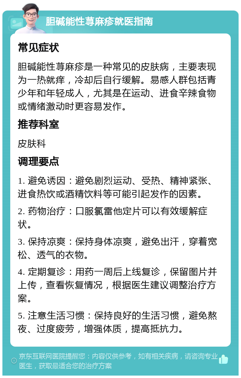 胆碱能性荨麻疹就医指南 常见症状 胆碱能性荨麻疹是一种常见的皮肤病，主要表现为一热就痒，冷却后自行缓解。易感人群包括青少年和年轻成人，尤其是在运动、进食辛辣食物或情绪激动时更容易发作。 推荐科室 皮肤科 调理要点 1. 避免诱因：避免剧烈运动、受热、精神紧张、进食热饮或酒精饮料等可能引起发作的因素。 2. 药物治疗：口服氯雷他定片可以有效缓解症状。 3. 保持凉爽：保持身体凉爽，避免出汗，穿着宽松、透气的衣物。 4. 定期复诊：用药一周后上线复诊，保留图片并上传，查看恢复情况，根据医生建议调整治疗方案。 5. 注意生活习惯：保持良好的生活习惯，避免熬夜、过度疲劳，增强体质，提高抵抗力。