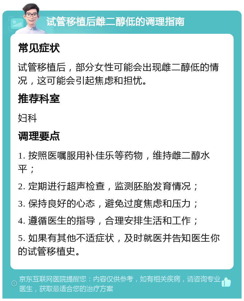 试管移植后雌二醇低的调理指南 常见症状 试管移植后，部分女性可能会出现雌二醇低的情况，这可能会引起焦虑和担忧。 推荐科室 妇科 调理要点 1. 按照医嘱服用补佳乐等药物，维持雌二醇水平； 2. 定期进行超声检查，监测胚胎发育情况； 3. 保持良好的心态，避免过度焦虑和压力； 4. 遵循医生的指导，合理安排生活和工作； 5. 如果有其他不适症状，及时就医并告知医生你的试管移植史。