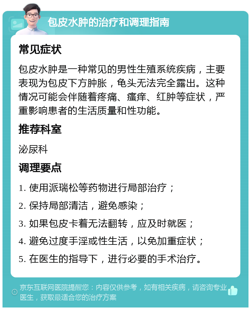 包皮水肿的治疗和调理指南 常见症状 包皮水肿是一种常见的男性生殖系统疾病，主要表现为包皮下方肿胀，龟头无法完全露出。这种情况可能会伴随着疼痛、瘙痒、红肿等症状，严重影响患者的生活质量和性功能。 推荐科室 泌尿科 调理要点 1. 使用派瑞松等药物进行局部治疗； 2. 保持局部清洁，避免感染； 3. 如果包皮卡着无法翻转，应及时就医； 4. 避免过度手淫或性生活，以免加重症状； 5. 在医生的指导下，进行必要的手术治疗。